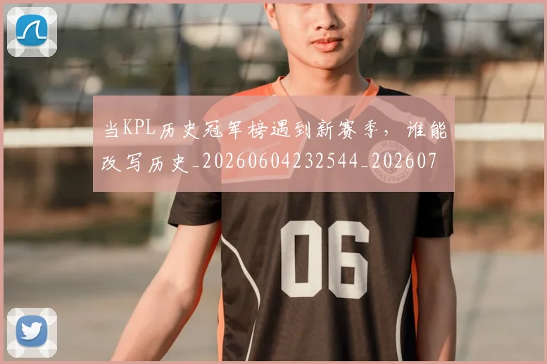 当KPL历史冠军榜遇到新赛季，谁能改写历史_20260604232544_20260707152229