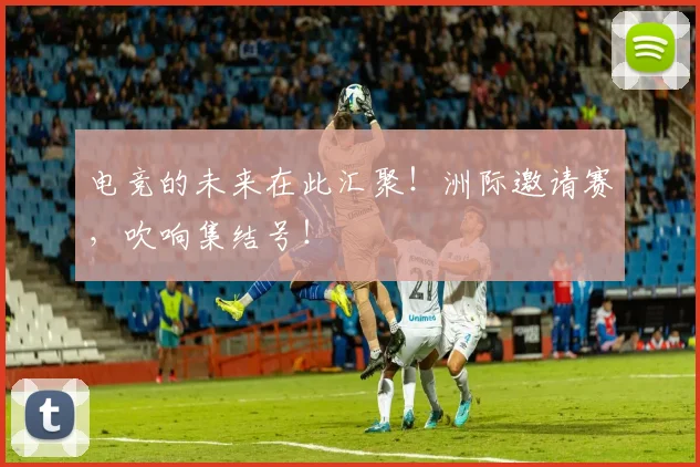 电竞的未来在此汇聚!洲际邀请赛,吹响集结号!