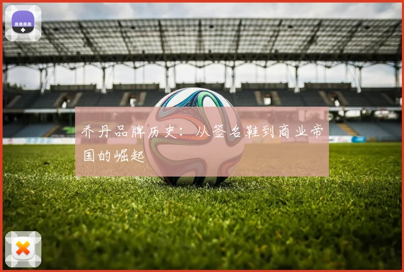 乔丹品牌历史：从签名鞋到商业帝国的崛起