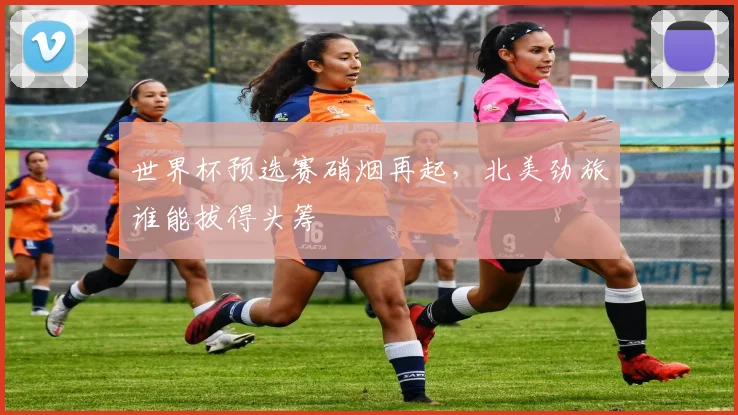 世界杯预选赛硝烟再起，北美劲旅谁能拔得头筹