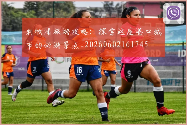 利物浦旅游攻略：探索这座港口城市的必游景点_20260602161745