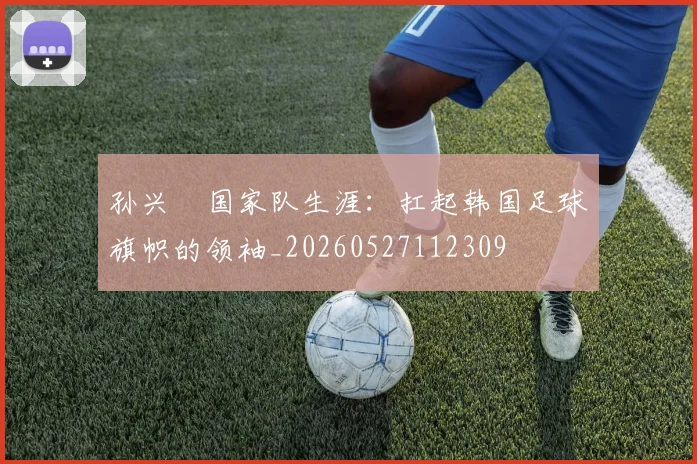 孙兴慜国家队生涯:扛起韩国足球旗帜的领袖_20260527112309