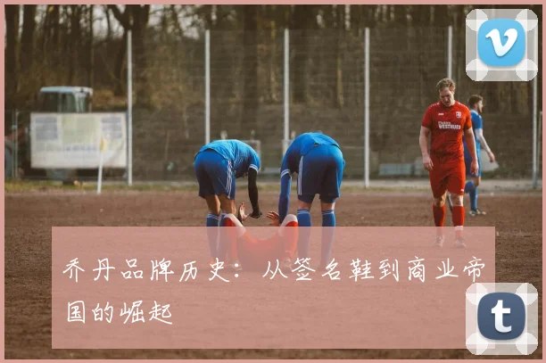 乔丹品牌历史：从签名鞋到商业帝国的崛起