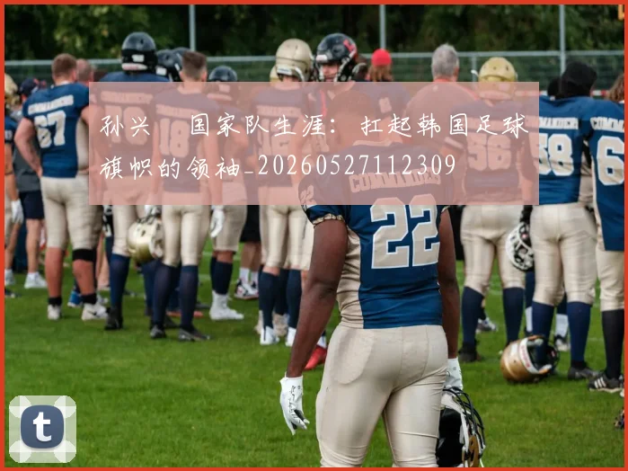 孙兴慜国家队生涯:扛起韩国足球旗帜的领袖_20260527112309