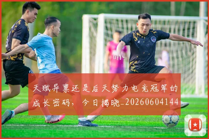 天赋异禀还是后天努力电竞冠军的成长密码，今日揭晓_20260604144506_20260707021813