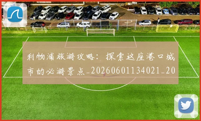 利物浦旅游攻略：探索这座港口城市的必游景点_20260601134021_20260704173539