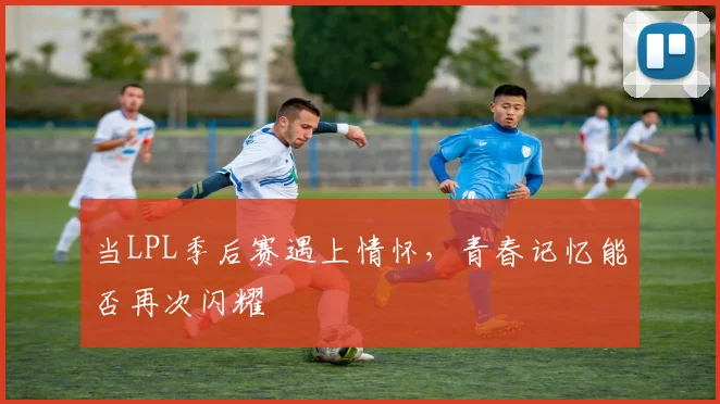 当LPL季后赛遇上情怀，青春记忆能否再次闪耀